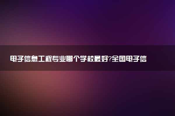 電子信息工程專業(yè)哪個(gè)學(xué)校最好？全國(guó)電子信息工程專業(yè)排名前十的大學(xué)（2023參考）