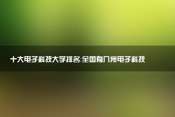 十大電子科技大學(xué)排名：全國(guó)有幾所電子科技大學(xué)排名？2023參考