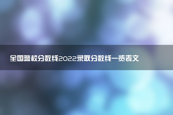 全國警校分?jǐn)?shù)線2022錄取分?jǐn)?shù)線一覽表文理科匯總（2023參考）