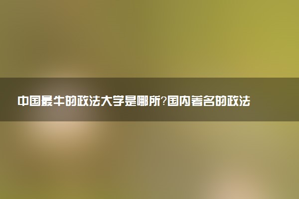中國最牛的政法大學(xué)是哪所？國內(nèi)著名的政法大學(xué)有哪些？