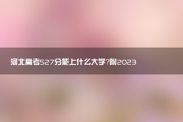 河北高考527分能上什么大學(xué)？附2023年可以報考的學(xué)校名單
