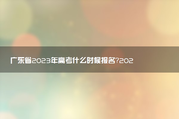 廣東省2023年高考什么時候報名？2023年廣東高考報名時間（附入口官網(wǎng)）