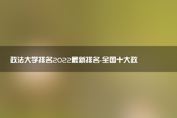 政法大學(xué)排名2022最新排名-全國(guó)十大政法大學(xué)排名