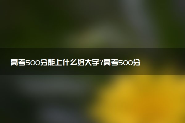 高考500分能上什么好大學(xué)？高考500分可以上的大學(xué)排名匯總（2023參考）