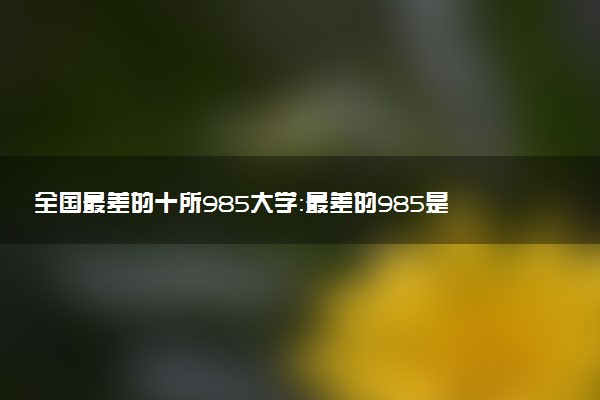 全國(guó)最差的十所985大學(xué)：最差的985是哪所學(xué)校？