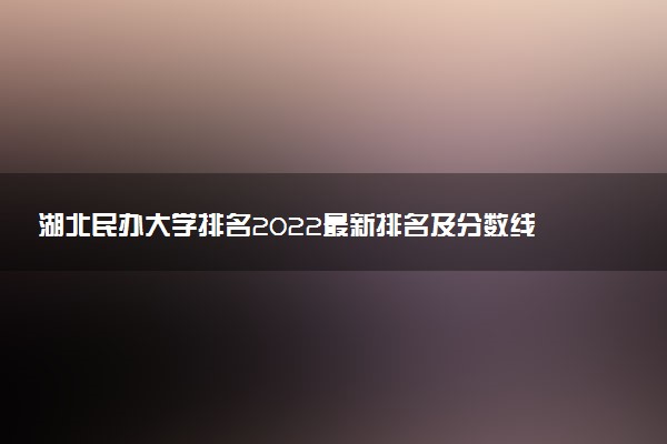湖北民辦大學(xué)排名2022最新排名及分?jǐn)?shù)線（文理科匯總）