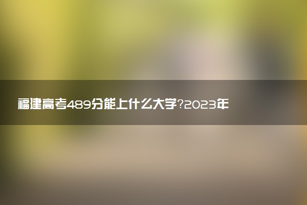 福建高考489分能上什么大學(xué)？2023年可以報(bào)考哪些學(xué)校？附排名