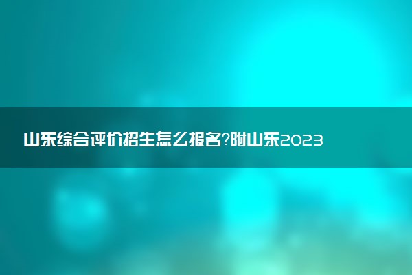 山東綜合評價(jià)招生怎么報(bào)名？附山東2023年綜合評價(jià)報(bào)考指南