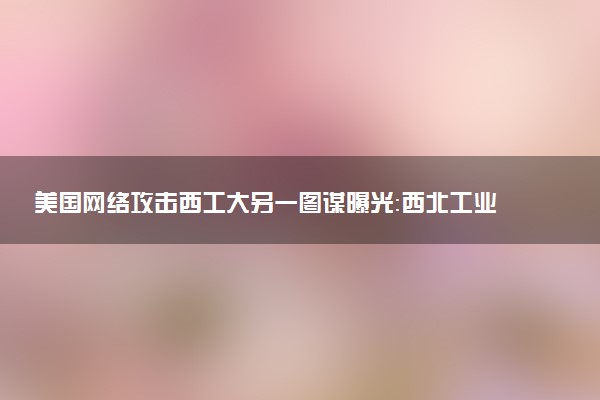 美國(guó)網(wǎng)絡(luò)攻擊西工大另一圖謀曝光：西北工業(yè)大學(xué)有多牛有多厲害？