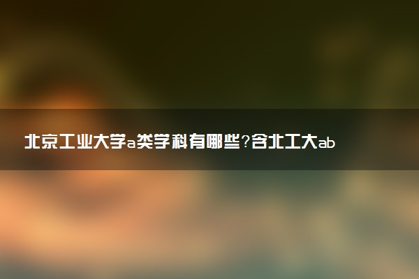 北京工業(yè)大學(xué)a類學(xué)科有哪些？含北工大abc類學(xué)科評估結(jié)果排名