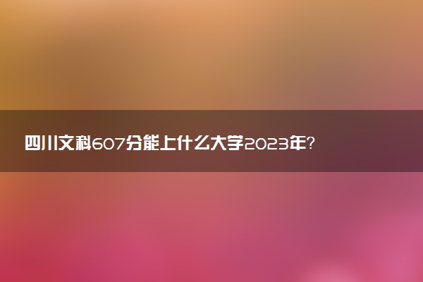 四川文科607分能上什么大學2023年？附高考六百零七分可以報考的學校