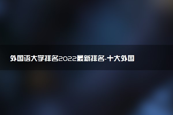 外國語大學(xué)排名2022最新排名-十大外國語大學(xué)哪個最好