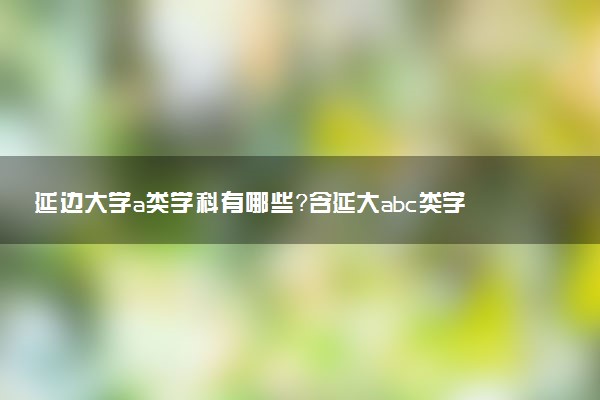 延邊大學(xué)a類學(xué)科有哪些？含延大abc類學(xué)科評估結(jié)果排名