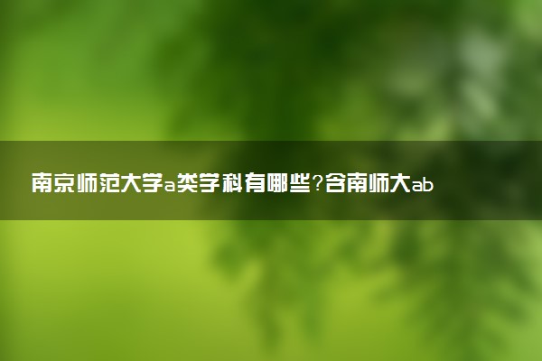 南京師范大學(xué)a類學(xué)科有哪些？含南師大abc類學(xué)科評(píng)估結(jié)果排名