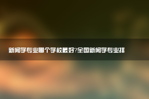 新聞學(xué)專業(yè)哪個學(xué)校最好？全國新聞學(xué)專業(yè)排名前十的大學(xué)（2023參考）