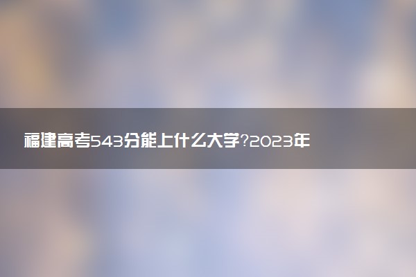 福建高考543分能上什么大學？2023年可以報考哪些學校？附排名