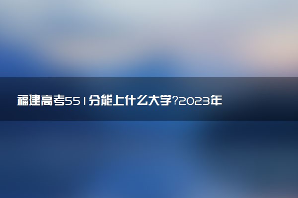 福建高考551分能上什么大學？2023年可以報考哪些學校？附排名