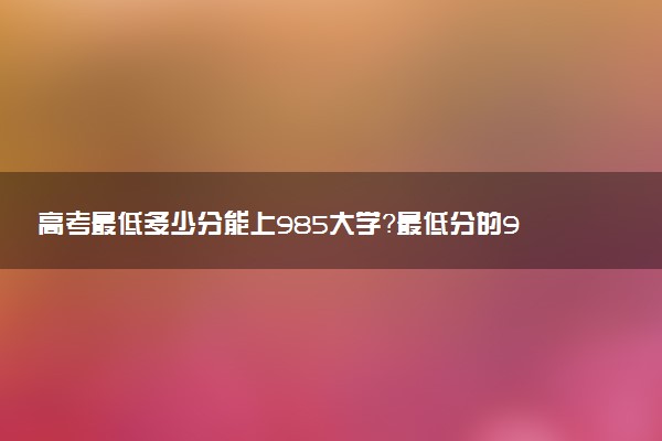 高考最低多少分能上985大學？最低分的985大學有哪些？（2023年參考）