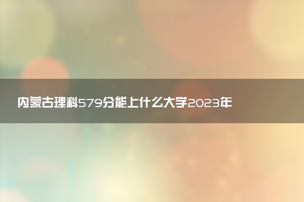 內(nèi)蒙古理科579分能上什么大學2023年？附高考五百七十九分可以報考的學校