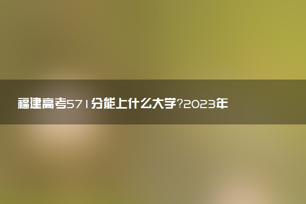福建高考571分能上什么大學(xué)？2023年可以報(bào)考哪些學(xué)校？附排名