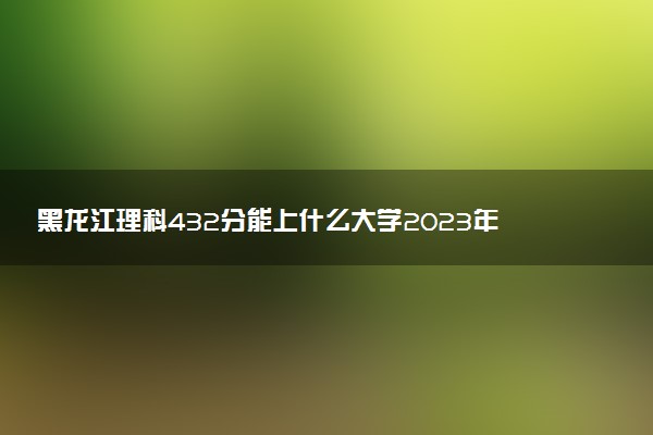 黑龍江理科432分能上什么大學2023年？附高考四百三十二分可以報考的學校