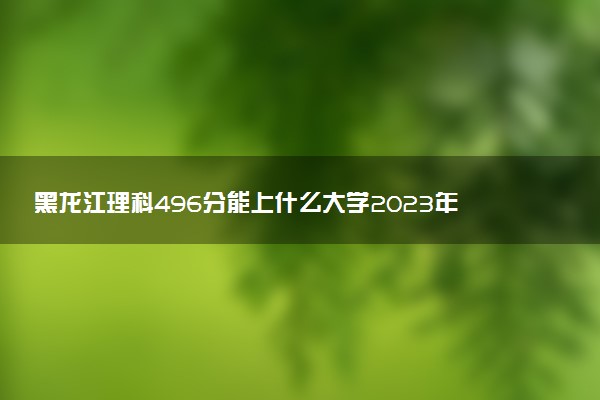 黑龍江理科496分能上什么大學(xué)2023年？附高考四百九十六分可以報(bào)考的學(xué)校