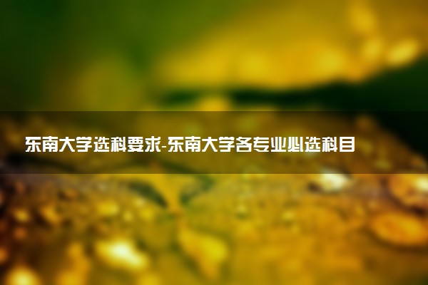 東南大學(xué)選科要求-東南大學(xué)各專業(yè)必選科目（2023年參考）