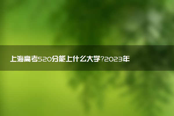 上海高考520分能上什么大學(xué)？2023年可以報(bào)考哪些學(xué)校？附排名