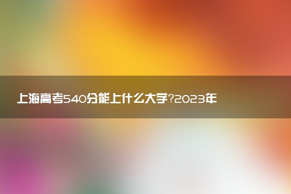 上海高考540分能上什么大學(xué)？2023年可以報考哪些學(xué)校？附排名