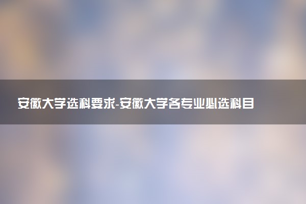 安徽大學(xué)選科要求-安徽大學(xué)各專業(yè)必選科目（2023年參考）