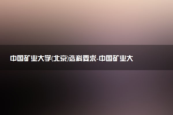 中國礦業(yè)大學(xué)(北京)選科要求-中國礦業(yè)大學(xué)(北京)各專業(yè)必選科目（2023年參考）
