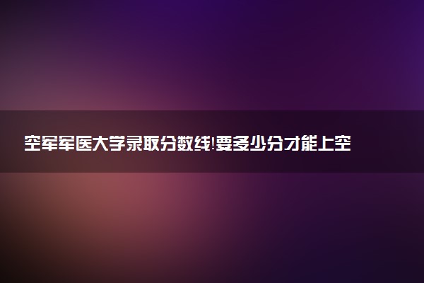 空軍軍醫(yī)大學錄取分數(shù)線！要多少分才能上空軍軍醫(yī)大學？