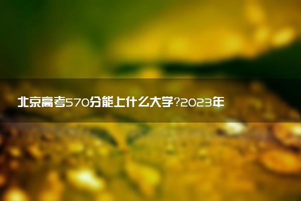 北京高考570分能上什么大學(xué)？2023年可以報考哪些學(xué)校？附排名