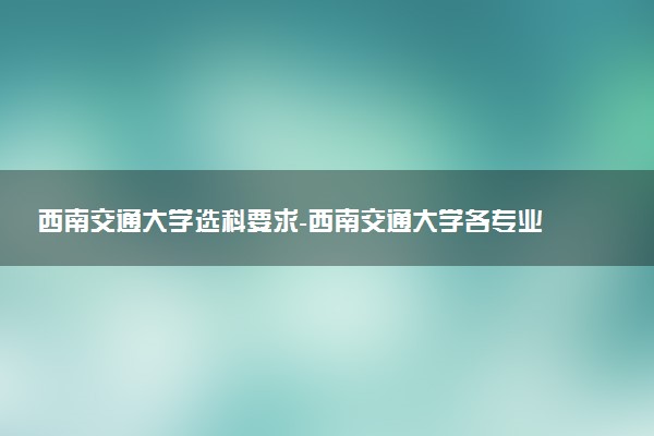 西南交通大學選科要求-西南交通大學各專業(yè)必選科目（2023年參考）