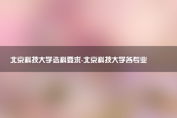 北京科技大學(xué)選科要求-北京科技大學(xué)各專業(yè)必選科目（2023年參考）