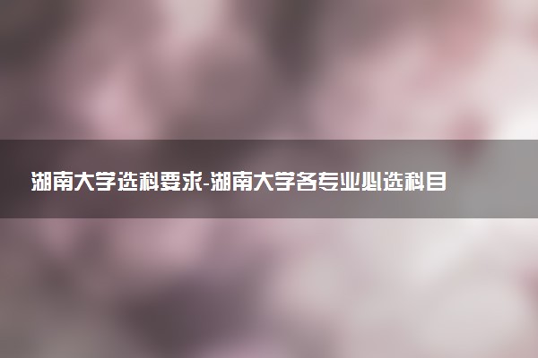 湖南大學選科要求-湖南大學各專業(yè)必選科目（2023年參考）