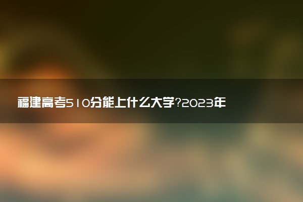 福建高考510分能上什么大學(xué)？2023年可以報(bào)考哪些學(xué)校？附排名