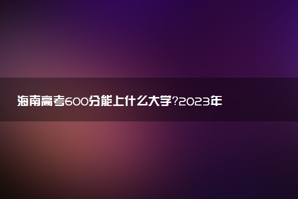 海南高考600分能上什么大學(xué)？2023年可以報(bào)考哪些學(xué)校？附排名
