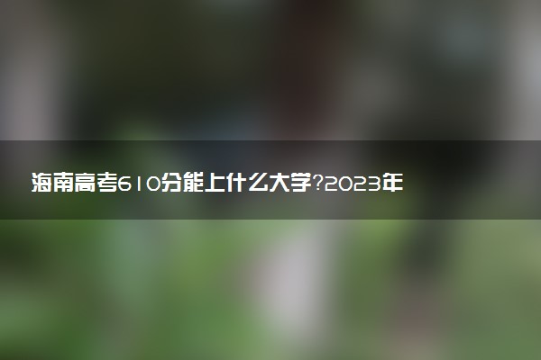 海南高考610分能上什么大學(xué)？2023年可以報考哪些學(xué)校？附排名