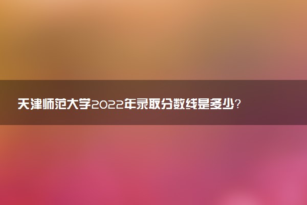 天津師范大學(xué)2022年錄取分?jǐn)?shù)線是多少？2023高考最低多少分能上？