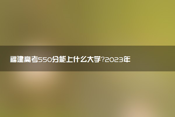 福建高考550分能上什么大學？2023年可以報考哪些學校？附排名