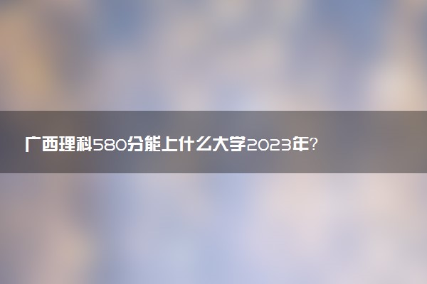 廣西理科580分能上什么大學(xué)2023年？附高考五百八十分可以報(bào)考的學(xué)校