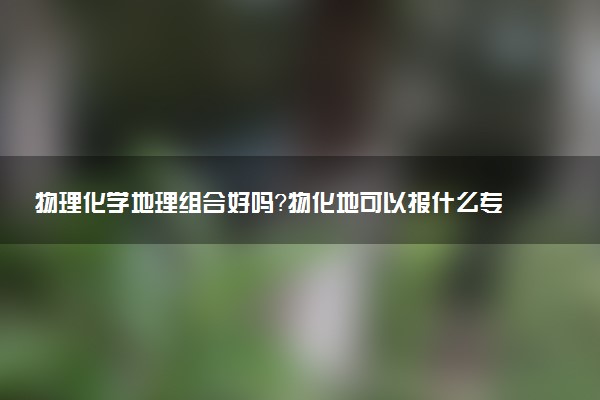 物理化學(xué)地理組合好嗎？物化地可以報(bào)什么專業(yè)？