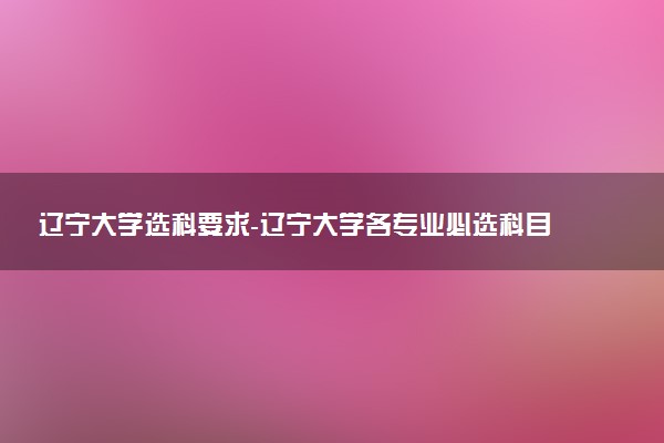 遼寧大學選科要求-遼寧大學各專業(yè)必選科目（2023年參考）