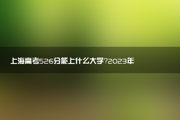 上海高考526分能上什么大學(xué)？2023年可以報(bào)考哪些學(xué)校？附排名