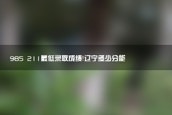 985 211最低錄取成績！遼寧多少分能上985和211大學（2023參考）