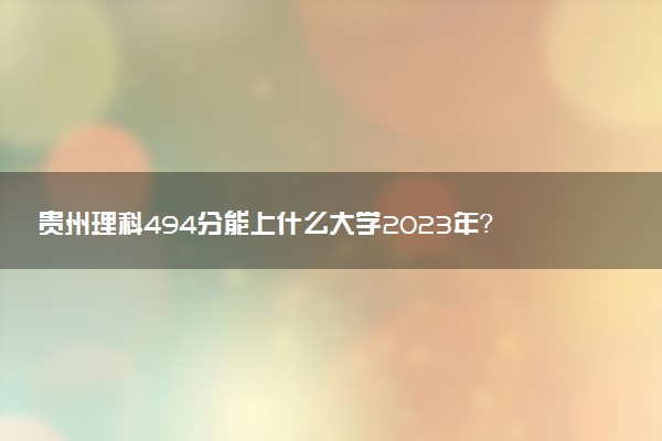 貴州理科494分能上什么大學2023年？附高考四百九十四分可以報考的學校