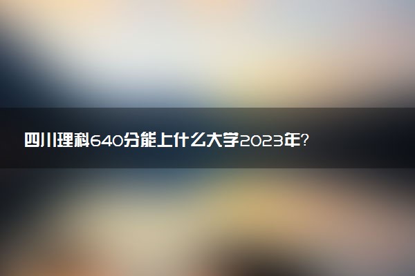 四川理科640分能上什么大學(xué)2023年？附高考六百四十分可以報(bào)考的學(xué)校