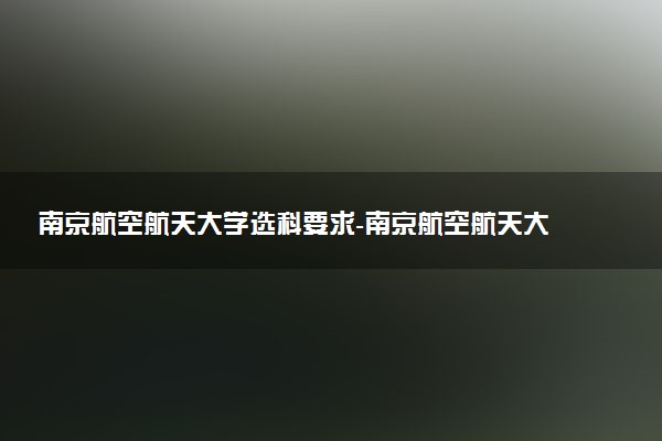 南京航空航天大學(xué)選科要求-南京航空航天大學(xué)各專業(yè)必選科目（2023年參考）
