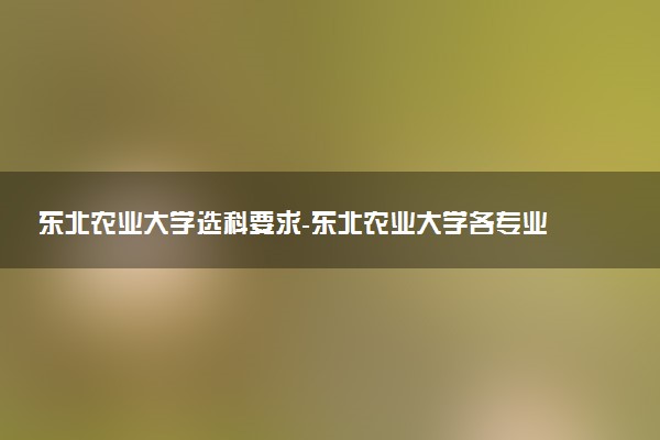 東北農(nóng)業(yè)大學(xué)選科要求-東北農(nóng)業(yè)大學(xué)各專業(yè)必選科目（2023年參考）